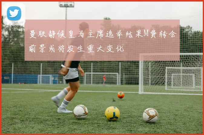 曼联静候皇马主席选举结果M费转会前景或将发生重大变化