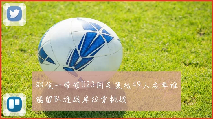 邵佳一带领U23国足集结49人名单谁能留队迎战库拉索挑战