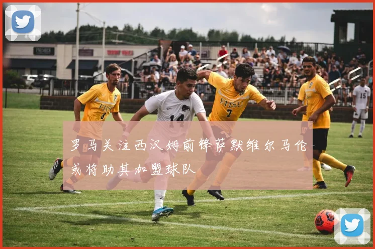 罗马关注西汉姆前锋萨默维尔马伦或将助其加盟球队
