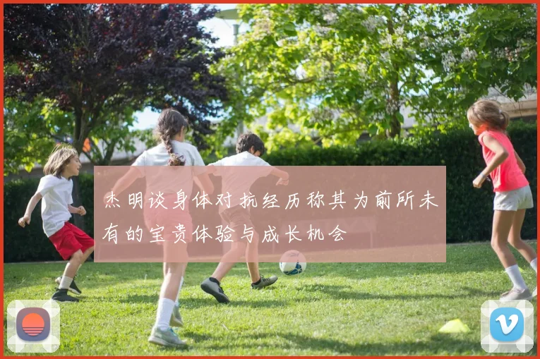 杰明谈身体对抗经历称其为前所未有的宝贵体验与成长机会