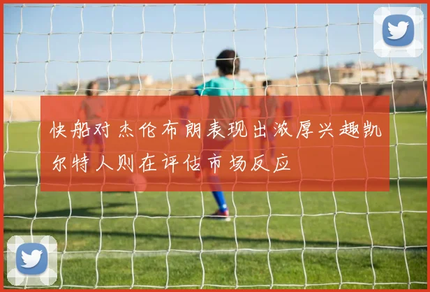 快船对杰伦布朗表现出浓厚兴趣凯尔特人则在评估市场反应