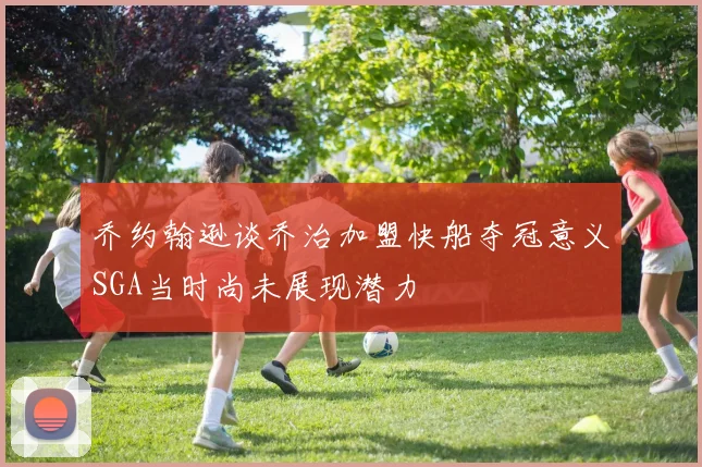 乔约翰逊谈乔治加盟快船夺冠意义SGA当时尚未展现潜力