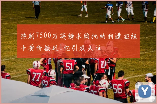 热刺7500万英镑求购托纳利遭拒纽卡要价接近1亿引发关注