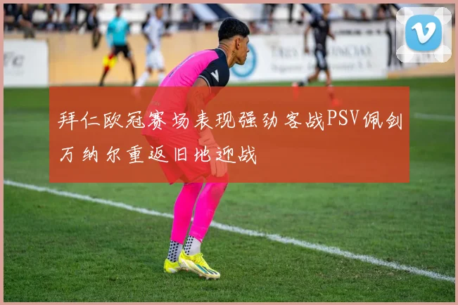 拜仁欧冠赛场表现强劲客战PSV佩剑万纳尔重返旧地迎战