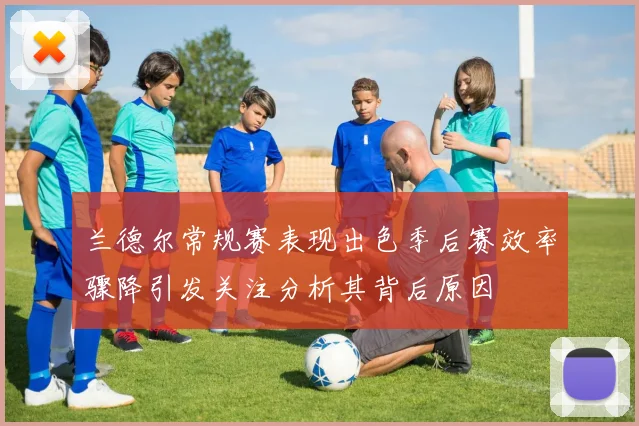 兰德尔常规赛表现出色季后赛效率骤降引发关注分析其背后原因