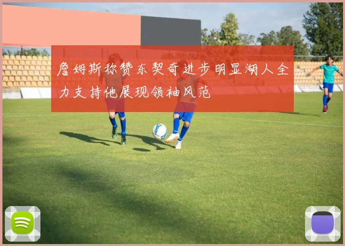 詹姆斯称赞东契奇进步明显湖人全力支持他展现领袖风范