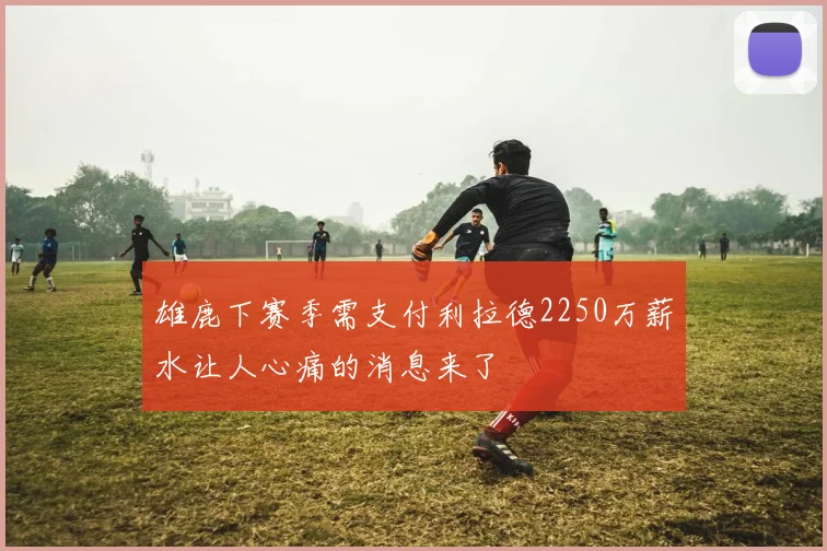 雄鹿下赛季需支付利拉德2250万薪水让人心痛的消息来了