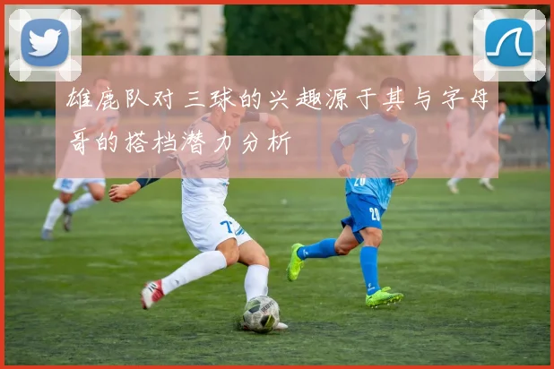 雄鹿队对三球的兴趣源于其与字母哥的搭档潜力分析