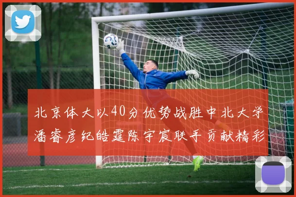 北京体大以40分优势战胜中北大学潘睿彦纪皓霆陈宇宸联手贡献精彩表现