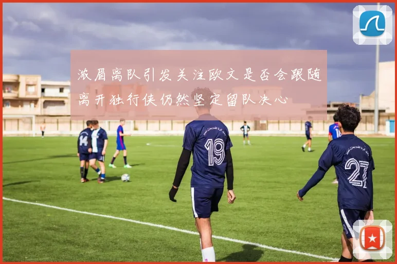 浓眉离队引发关注欧文是否会跟随离开独行侠仍然坚定留队决心