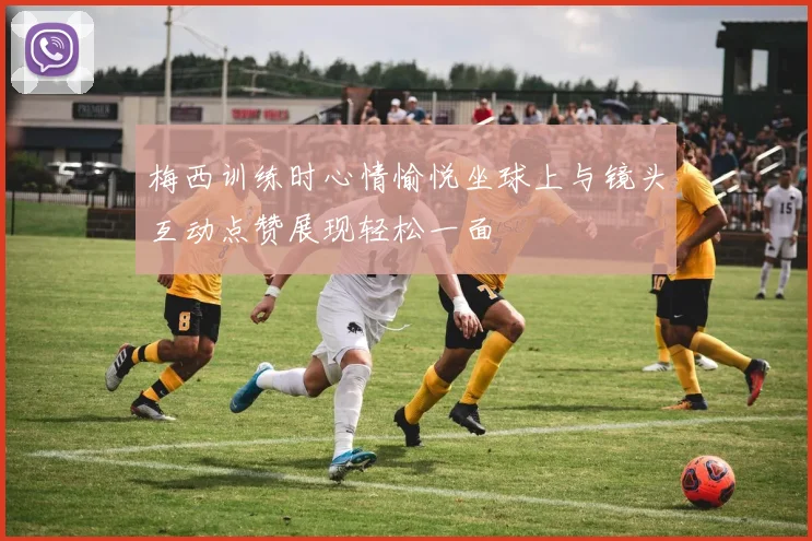 梅西训练时心情愉悦坐球上与镜头互动点赞展现轻松一面